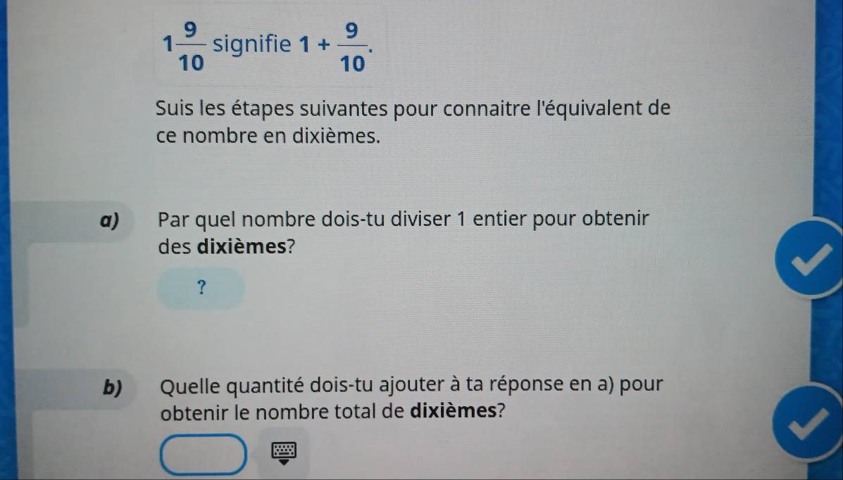 1 9/10  signifie 1+ 9/10 . 
Suis les étapes suivantes pour connaitre l'équivalent de 
ce nombre en dixièmes. 
α) Par quel nombre dois-tu diviser 1 entier pour obtenir 
des dixièmes? 
？ 
b) Quelle quantité dois-tu ajouter à ta réponse en a) pour 
obtenir le nombre total de dixièmes?