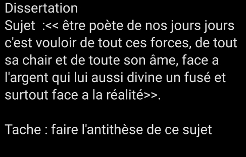 Dissertation 
Sujet :<< être poète de nos jours jours 
c'est vouloir de tout ces forces, de tout 
sa chair et de toute son âme, face a 
l'argent qui lui aussi divine un fusé et 
surtout face a la réalité>>. 
Tache : faire l'antithèse de ce sujet