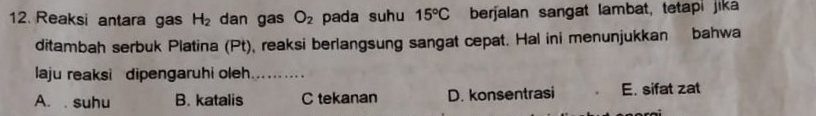 Reaksi antara gas H_2 dan gas O_2 pada suhu 15°C berjalan sangat lambat, tetapi jika
ditambah serbuk Platina (Pt), reaksi berlangsung sangat cepat. Hal ini menunjukkan bahwa
laju reaksi dipengaruhi oleh_
A. suhu B. katalis C tekanan D. konsentrasi E. sifat zat