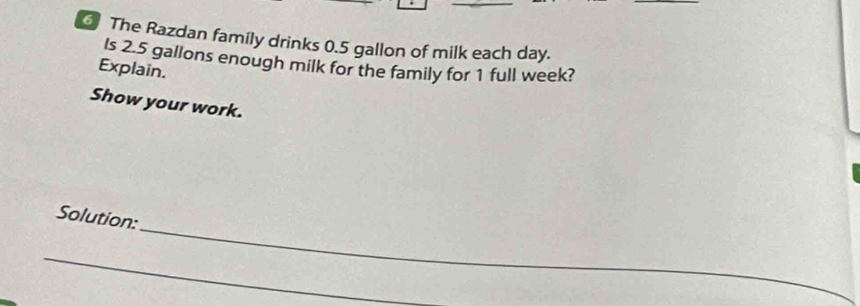 The Razdan family drinks 0.5 gallon of milk each day. 
Is 2.5 gallons enough milk for the family for 1 full week? 
Explain. 
Show your work. 
_ 
Solution: 
_