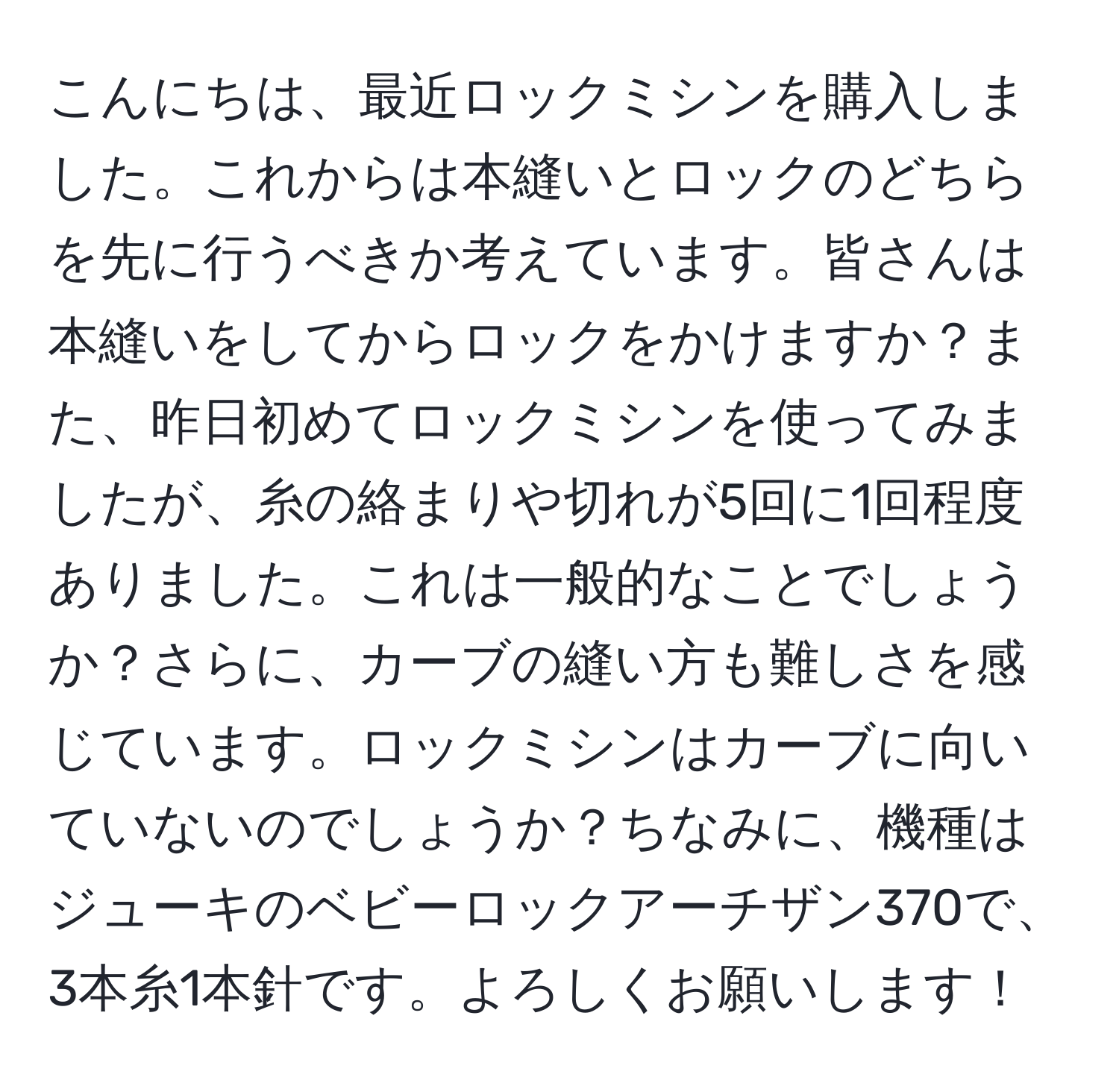 こんにちは、最近ロックミシンを購入しました。これからは本縫いとロックのどちらを先に行うべきか考えています。皆さんは本縫いをしてからロックをかけますか？また、昨日初めてロックミシンを使ってみましたが、糸の絡まりや切れが5回に1回程度ありました。これは一般的なことでしょうか？さらに、カーブの縫い方も難しさを感じています。ロックミシンはカーブに向いていないのでしょうか？ちなみに、機種はジューキのベビーロックアーチザン370で、3本糸1本針です。よろしくお願いします！