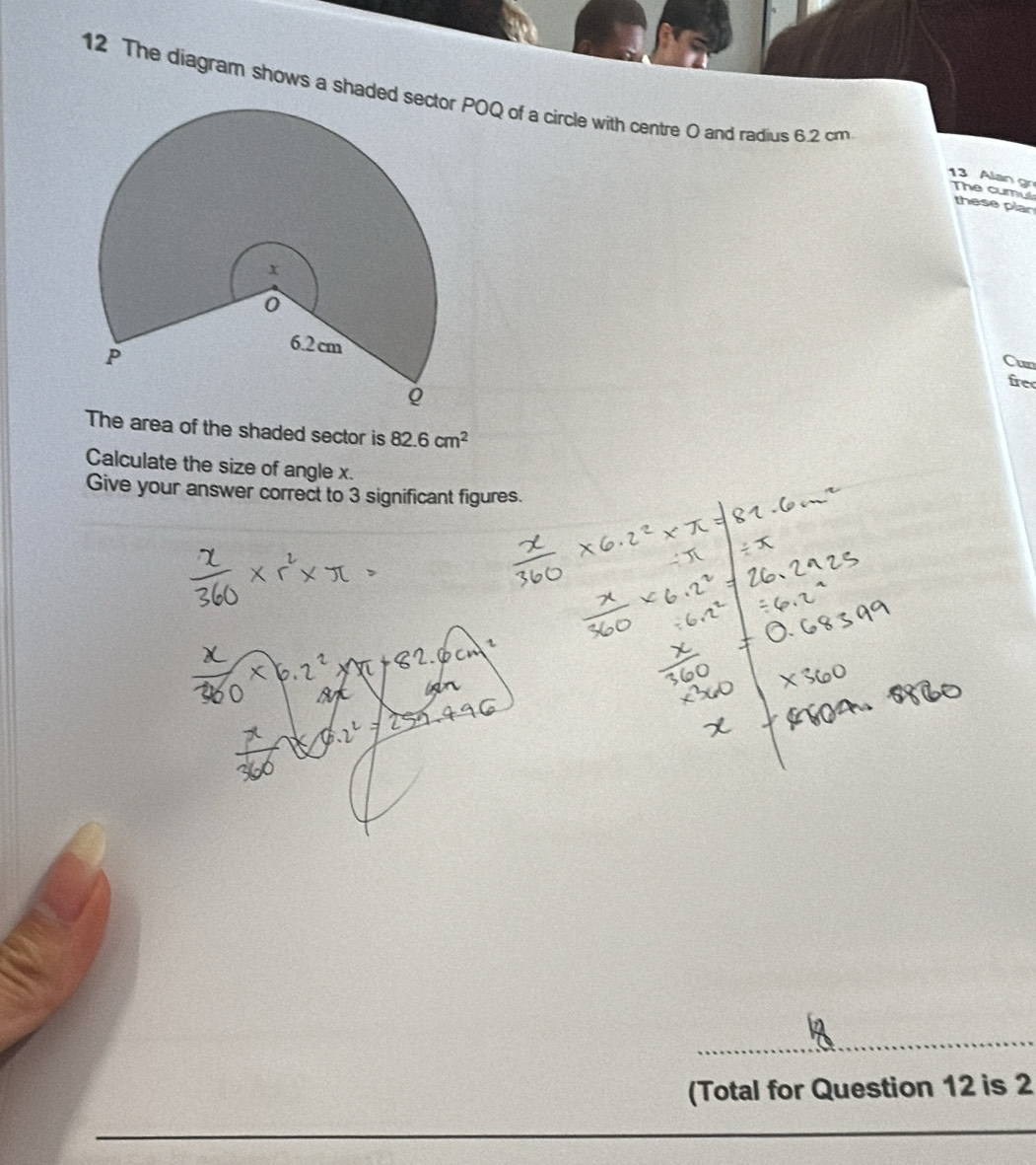 The diagram shows a shaded POQ of a circle with centre O and radius 6.2 cm 13 Alan gr The cumul 
these plan 
Cun 
fre 
The area of the shaded sector is 82.6cm^2
Calculate the size of angle x. 
Give your answer correct to 3 significant figures. 
_ 
(Total for Question 12 is 2 
_ 
_ 
_ 
_