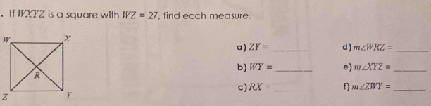 If WXYZ is a square with WZ=27 , find each measure. 
a) ZY= _d ) m∠ WRZ= _ 
b) WY= _e) m∠ XYZ= _ 
c) RX= _f) m∠ ZWY= _