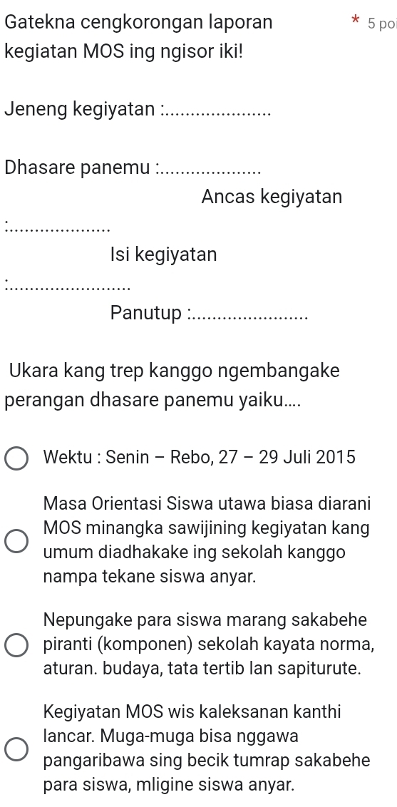 Gatekna cengkorongan laporan 5 po 
kegiatan MOS ing ngisor iki! 
Jeneng kegiyatan :_ 
Dhasare panemu :_ 
Ancas kegiyatan 
_ 
Isi kegiyatan 
_ 
Panutup :_ 
Ukara kang trep kanggo ngembangake 
perangan dhasare panemu yaiku.... 
Wektu : Senin - Rebo, 27 - 29 Juli 2015 
Masa Orientasi Siswa utawa biasa diarani 
MOS minangka sawijining kegiyatan kang 
umum diadhakake ing sekolah kanggo 
nampa tekane siswa anyar. 
Nepungake para siswa marang sakabehe 
piranti (komponen) sekolah kayata norma, 
aturan. budaya, tata tertib lan sapiturute. 
Kegiyatan MOS wis kaleksanan kanthi 
lancar. Muga-muga bisa nggawa 
pangaribawa sing becik tumrap sakabehe 
para siswa, mligine siswa anyar.