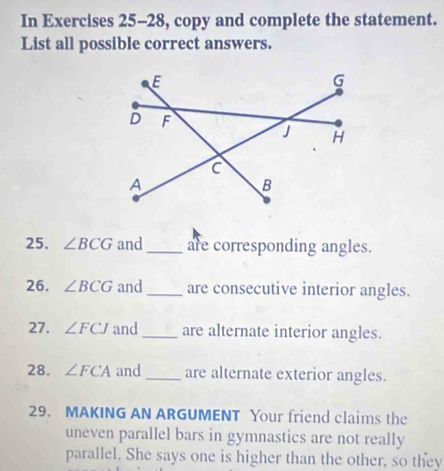 In Exercises 25-28, copy and complete the statement. 
List all possible correct answers. 
25. ∠ BCG and _are corresponding angles. 
26. ∠ BCG and _are consecutive interior angles. 
27. ∠ FCJ and _are alternate interior angles. 
28. ∠ FCA and _are alternate exterior angles. 
29. MAKING AN ARGUMENT Your friend claims the 
uneven parallel bars in gymnastics are not really 
parallel. She says one is higher than the other, so they