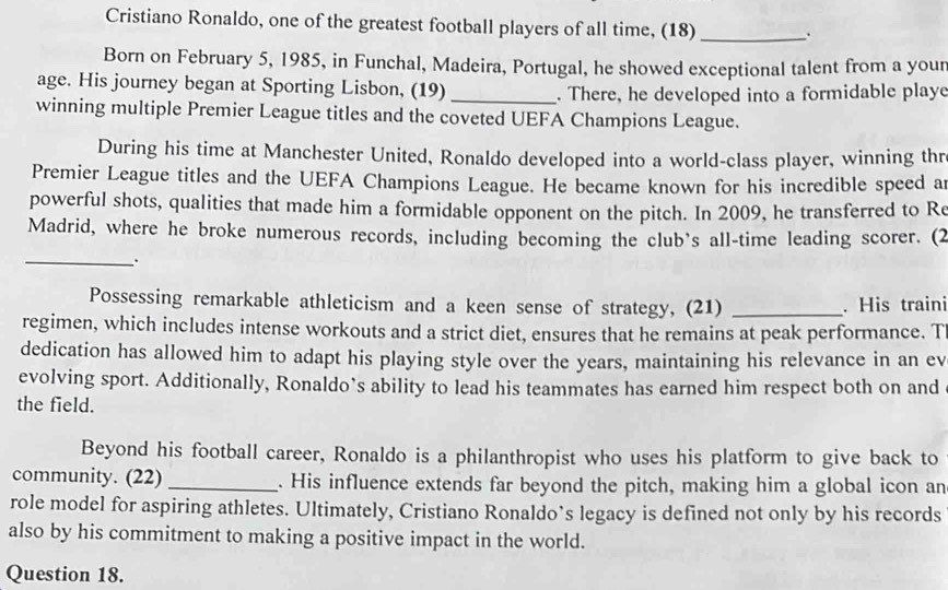 Cristiano Ronaldo, one of the greatest football players of all time, (18) _. 
Born on February 5, 1985, in Funchal, Madeira, Portugal, he showed exceptional talent from a your 
age. His journey began at Sporting Lisbon, (19)_ 
. There, he developed into a formidable playe 
winning multiple Premier League titles and the coveted UEFA Champions League. 
During his time at Manchester United, Ronaldo developed into a world-class player, winning thr 
Premier League titles and the UEFA Champions League. He became known for his incredible speed a 
powerful shots, qualities that made him a formidable opponent on the pitch. In 2009, he transferred to Re 
Madrid, where he broke numerous records, including becoming the club's all-time leading scorer. (2 
_. 
Possessing remarkable athleticism and a keen sense of strategy, (21) _. His traini 
regimen, which includes intense workouts and a strict diet, ensures that he remains at peak performance. T 
dedication has allowed him to adapt his playing style over the years, maintaining his relevance in an ev 
evolving sport. Additionally, Ronaldo’s ability to lead his teammates has earned him respect both on and 
the field. 
Beyond his football career, Ronaldo is a philanthropist who uses his platform to give back to 
community. (22) _. His influence extends far beyond the pitch, making him a global icon an 
role model for aspiring athletes. Ultimately, Cristiano Ronaldo’s legacy is defined not only by his records 
also by his commitment to making a positive impact in the world. 
Question 18.