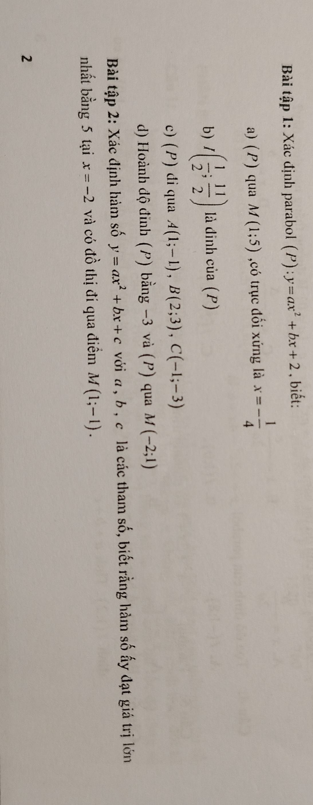 Bài tập 1: Xác định parabol (P):y=ax^2+bx+2 , biết: 
a) (P) qua M(1;5) ,có trục đối xứng là x=- 1/4 
b) I( 1/2 ; 11/2 ) là đinh của (P)
c) (P) đi qua A(1;-1), B(2;3), C(-1;-3)
d) Hoành độ đinh (P) bằng −3 và (P) qua M(-2;1)
Bài tập 2: Xác định hàm số y=ax^2+bx+c với a , b , c là các tham số, biết rằng hàm số ấy đạt giá trị lớn 
nhất bằng 5 tại x=-2 và có đồ thị đi qua điểm M(1;-1). 
2