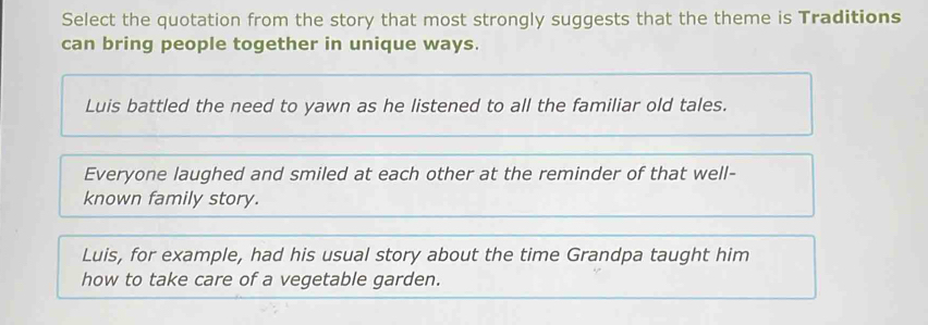 Select the quotation from the story that most strongly suggests that the theme is Traditions
can bring people together in unique ways.
Luis battled the need to yawn as he listened to all the familiar old tales.
Everyone laughed and smiled at each other at the reminder of that well-
known family story.
Luis, for example, had his usual story about the time Grandpa taught him
how to take care of a vegetable garden.