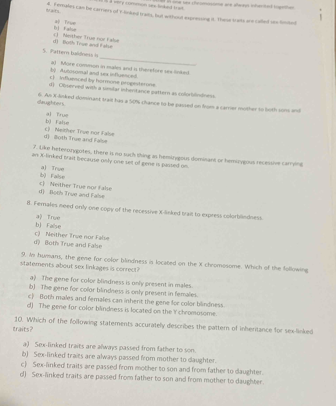 a very common sex-linked trait. te) in one sex chromosome are always inherited together.
traits. 4. Females can be carriers of Y -linked traits, but without expressing it. These traits are called sex-limited
a) True
b) False
c) Neither True nor False
d) Both True and False
_
5. Pattern baldness is
a) More common in males and is therefore sex-linked.
b) Autosomal and sex influenced.
c) Influenced by hormone progesterone.
d) Observed with a similar inheritance pattern as colorblindness
daughters
6. An X -linked dominant trait has a 50% chance to be passed on from a carrier mother to both sons and
a) True
b) False
c) Neither True nor False
d) Both True and False
7. Like heterozygotes, there is no such thing as hemizygous dominant or hemizygous recessive carrying
an X -linked trait because only one set of gene is passed on.
a) True
b) False
c) Neither True nor False
d) Both True and False
8. Females need only one copy of the recessive X -linked trait to express colorblindness.
a) True
b) False
c) Neither True nor False
d) Both True and False
9. In humans, the gene for color blindness is located on the X chromosome. Which of the following
statements about sex linkages is correct?
a) The gene for color blindness is only present in males.
b) The gene for color blindness is only present in females.
c) Both males and females can inherit the gene for color blindness.
d) The gene for color blindness is located on the Y chromosome.
10. Which of the following statements accurately describes the pattern of inheritance for sex-linked
traits?
a) Sex-linked traits are always passed from father to son.
b) Sex-linked traits are always passed from mother to daughter.
c) Sex-linked traits are passed from mother to son and from father to daughter.
d) Sex-linked traits are passed from father to son and from mother to daughter.
