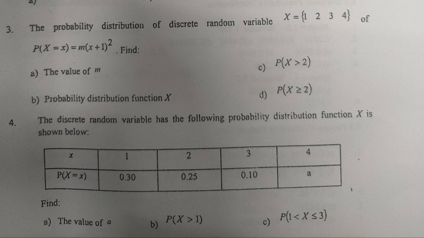 aj
3. The probability distribution of discrete random variable X= 1234 of
P(X=x)=m(x+1)^2. Find:
a) The value of m
c) P(X>2)
b) Probability distribution function X d) P(X≥ 2)
4. The discrete random variable has the following probability distribution function X is
shown below:
Find:
a) The value of a P(X>1) c) P(1
b)