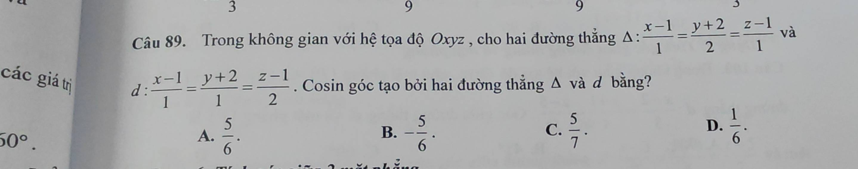 3
9
9
Câu 89. Trong không gian với hệ tọa độ Oxyz , cho hai đường thẳng Δ :  (x-1)/1 = (y+2)/2 = (z-1)/1 v a
các giá trị
d :  (x-1)/1 = (y+2)/1 = (z-1)/2 . Cosin góc tạo bởi hai đường thẳng Δ và d bằng?
60°.
A.  5/6 . - 5/6 . 
B.
C.  5/7 .  1/6 . 
D.