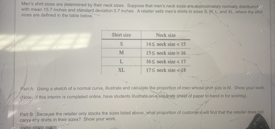 Men's shirt sizes are determined by their neck sizes. Suppose that men's neck sizes are approximately normally distributed 
with mean 15.7 inches and standard deviation 0.7 inches. A retailer sells men's shirts in sizes S, M. L, and XL, where the shirt
sizes are defined in the table below.
Part A: Using a sketch of a normal curve, illustrate and calculate the proportion of men whose shirt size is M. Show your work.
(Note: if this interim is completed online, have students illustrate on a separate sheet of paper to hand in for scoring).
Part B: Because the retailer only stocks the sizes listed above, what proportion of customers will find that the retailer does not
caryy any shirts in their sizes? Show your work.