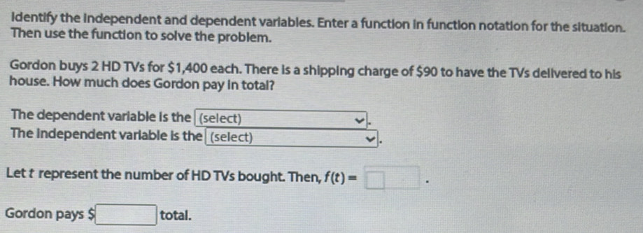 identify the independent and dependent variables. Enter a function in function notation for the situation. 
Then use the function to solve the problem. 
Gordon buys 2 HD TVs for $1,400 each. There is a shipping charge of $90 to have the TVs delivered to his 
house. How much does Gordon pay in total? 
The dependent variable is the (select) 
The independent variable is the (select) 
Let t represent the number of HD TVs bought. Then, f(t)=□. 
Gordon pays $ □ total.