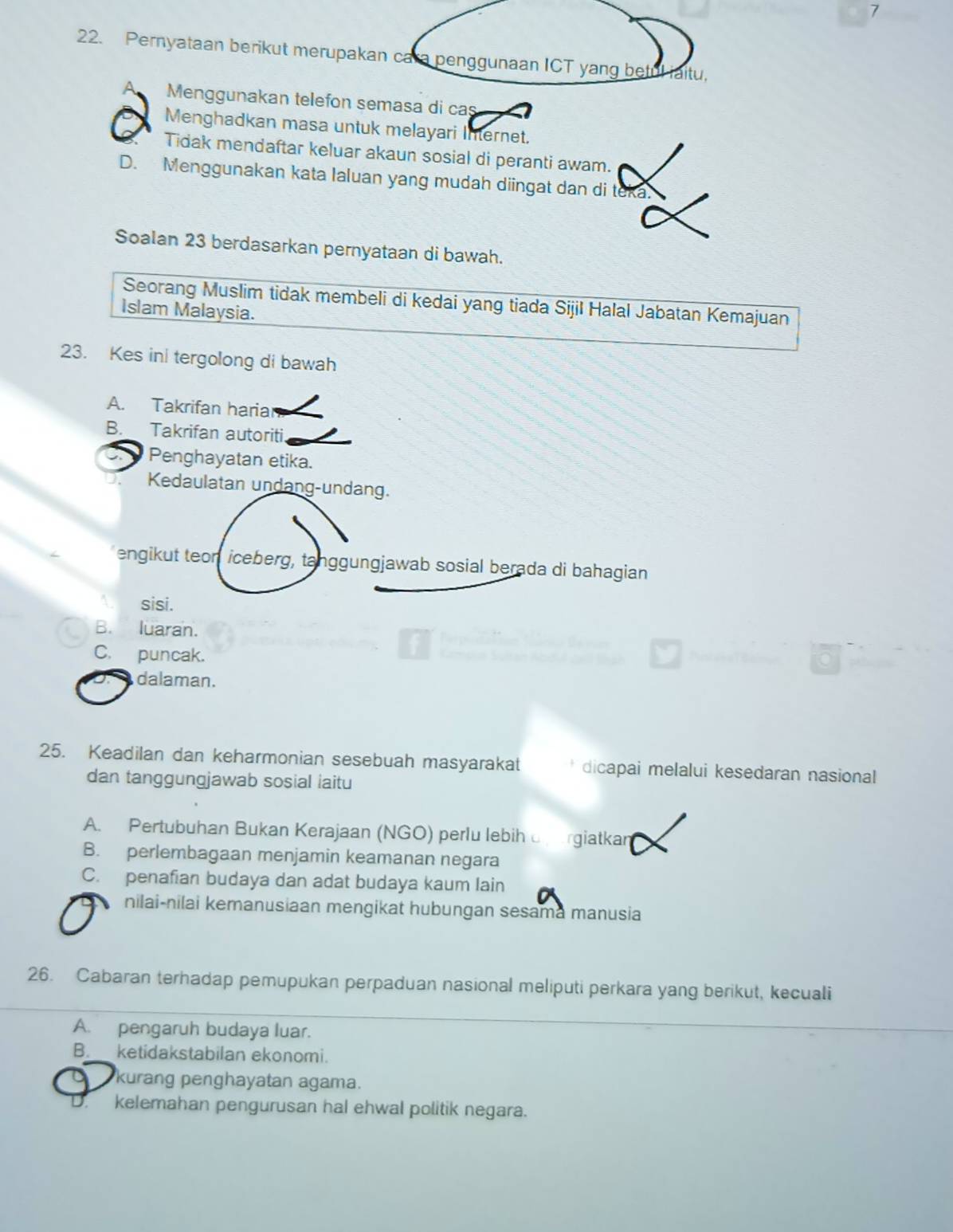 7
22. Pernyataan berikut merupakan cara penggunaan ICT yang betul iaitu,
Menggunakan telefon semasa di cas
Menghadkan masa untuk melayari Internet.
Tidak mendaftar keluar akaun sosial di peranti awam.
D. Menggunakan kata Ialuan yang mudah diingat dan di teka.
Soalan 23 berdasarkan pernyataan di bawah.
Seorang Muslim tidak membeli di kedai yang tiada Sijil Halal Jabatan Kemajuan
Islam Malaysia.
23. Kes ini tergolong di bawah
A. Takrifan hariar
B. Takrifan autoriti.
Penghayatan etika.
Kedaulatan undang-undang.
engikut teon iceberg, tanggungjawab sosial berada di bahagian
sisi.
B. luaran.
C. puncak.
dalaman.
25. Keadilan dan keharmonian sesebuah masyarakat dicapai melalui kesedaran nasional
dan tanggungjawab sosial iaitu
A. Pertubuhan Bukan Kerajaan (NGO) perlu lebih rgiatkan
B. perlembagaan menjamin keamanan negara
C. penafian budaya dan adat budaya kaum lain
nilai-nilai kemanusiaan mengikat hubungan sesama manusia
26. Cabaran terhadap pemupukan perpaduan nasional meliputi perkara yang berikut, kecuali
A. pengaruh budaya luar.
B._ ketidakstabilan ekonomi.
kurang penghayatan agama.
kelemahan pengurusan hal ehwal politik negara.