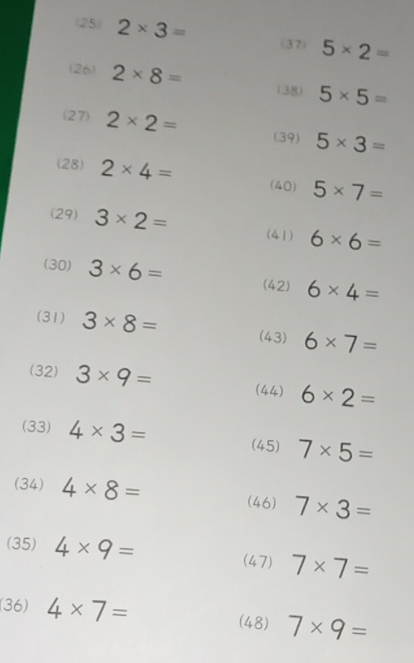 (25) 2* 3=
(37) 5* 2=
(26) 2* 8=
(38) 5* 5=
(27) 2* 2= 5* 3=
(39) 
(28) 2* 4= (40) 5* 7=
(29) 3* 2= (41) 6* 6=
(30) 3* 6= (42) 6* 4=
(31) 3* 8=
(43) 6* 7=
(32) 3* 9= (44) 6* 2=
(33) 4* 3= 7* 5=
(45) 
(34) 4* 8=
(46) 7* 3=
(35) 4* 9=
(47) 7* 7=
(36) 4* 7= (48) 7* 9=