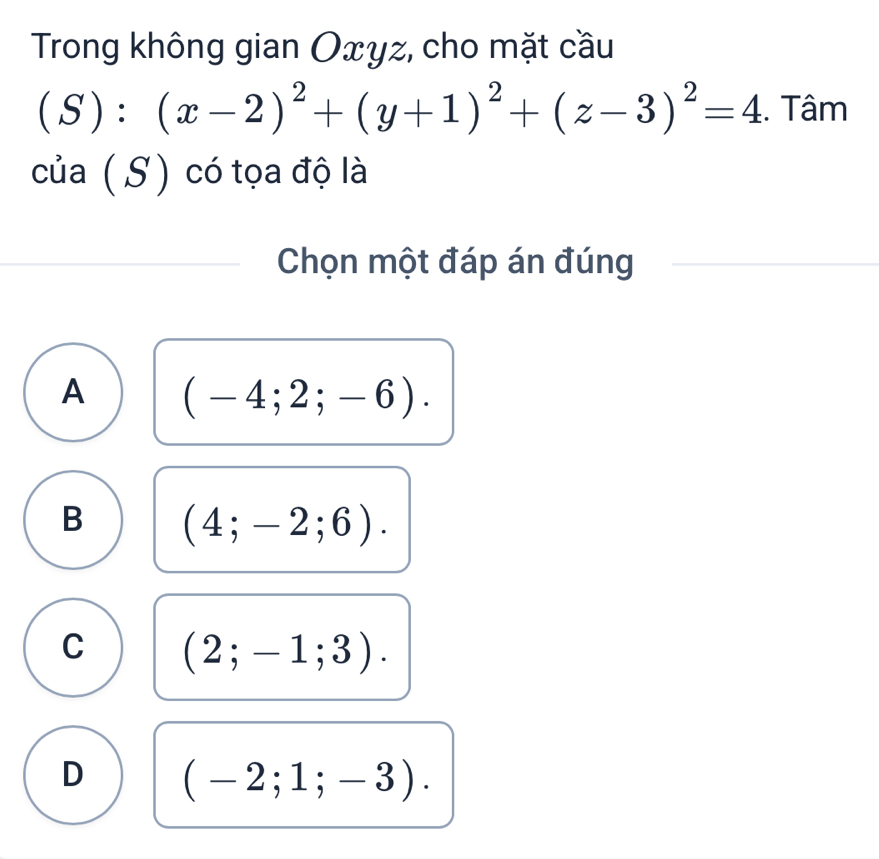 Trong không gian Oxyz, cho mặt cầu
(S):(x-2)^2+(y+1)^2+(z-3)^2=4. Tâm
của ( S) có tọa độ là
Chọn một đáp án đúng
A (-4;2;-6).
B (4;-2;6).
C (2;-1;3).
D (-2;1;-3).