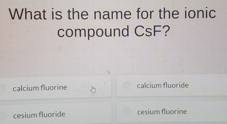 What is the name for the ionic
compound CsF?
calcium fluorine calcium fluoride
cesium fluoride cesium fluorine