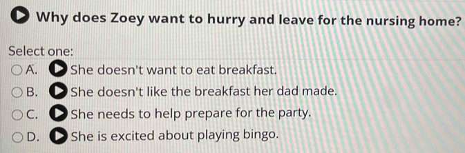 Why does Zoey want to hurry and leave for the nursing home?
Select one:
A. She doesn't want to eat breakfast.
B. ● She doesn't like the breakfast her dad made.
C. ● She needs to help prepare for the party.
D. D She is excited about playing bingo.