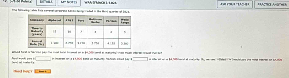 DETAILS MY NOTES WANEFMACB 3.1.02B, ASK YOUR TEACHER PRACTICE ANOTHER 
The following table lists several corporate bonds being traded in the third quarter of 2021. 
Would Ford or Verizon pay the most total interest on a $4,000 bond at maturity? How much interest would that be? 
Ford would pay $ □ in interest on a $4,000 bond at maturity. Verlzon would pay $ □ in interest on a $4,000 bond at maturity. So, we see [—Seleci— ✔] would pay the most interest on $4,000
bond at maturity. 
Need Help? Rood