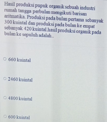 Hasil produksi pupuk organik sebuah industri
rumah tangga perbulan mengikuti barisan
aritmatika. Produksi pada bulan pertama sebanyak
300 kuintal dan produksi pada bulan ke empat
sebanyak 420 kuintal.hasil produksi organik pada
bulan ke sepuluh adalah..
660 kuintal
2460 kuintal
4800 kuintal
600 kuintal