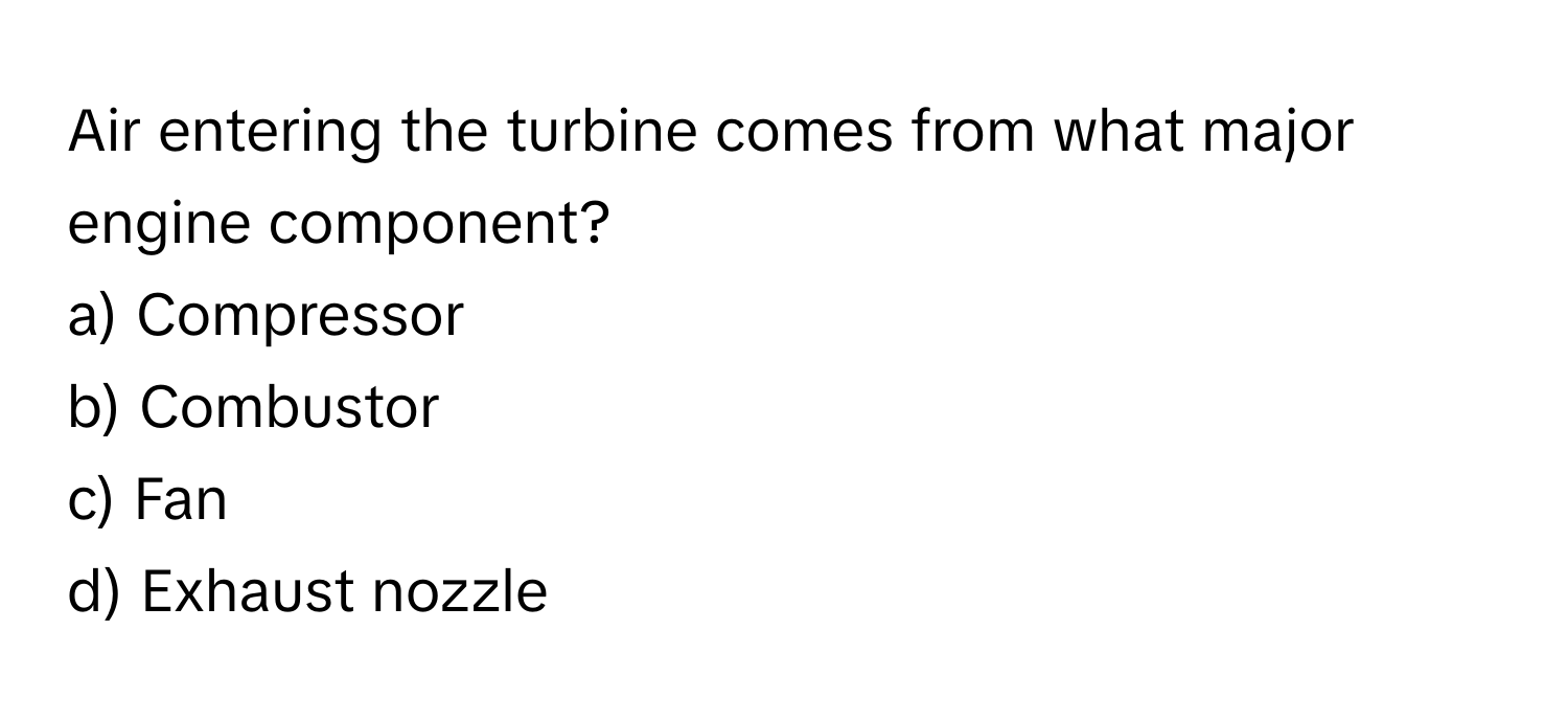 Air entering the turbine comes from what major engine component? 

a) Compressor 
b) Combustor 
c) Fan 
d) Exhaust nozzle