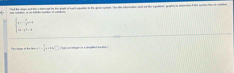 Find the slope and the y-intercept for the graph of each equation in the given system. Use this information (and not the equations' graphs) to determine if the system has no solution,
one solution, or an infinite number of solutions.
beginarrayl y=- 7/3 x+4 5x-y=-4endarray.
The slope of the line y=- 7/3 x+4 is □ . (Type an integer or a simplified fraction.)