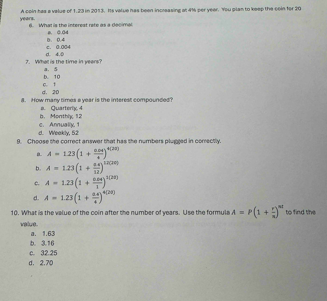 A coin has a value of 1.23 in 2013. Its value has been increasing at 4% per year. You plan to keep the coin for 20
years.
6. What is the interest rate as a decimal
a. 0.04
b. 0.4
c. 0.004
d. 4.0
7. What is the time in years?
a. 5
b. 10
c. 1
d. 20
8. How many times a year is the interest compounded?
a. Quarterly, 4
b. Monthly, 12
c. Annually, 1
d. Weekly, 52
9. Choose the correct answer that has the numbers plugged in correctly.
a. A=1.23(1+ (0.04)/4 )^4(20)
b. A=1.23(1+ (0.4)/12 )^12(20)
C. A=1.23(1+ (0.04)/1 )^1(20)
d. A=1.23(1+ (0.4)/4 )^4(20)
10. What is the value of the coin after the number of years. Use the formula A=P(1+ r/n )^nt to find the
value.
a. 1.63
b. 3.16
c. 32.25
d. 2.70