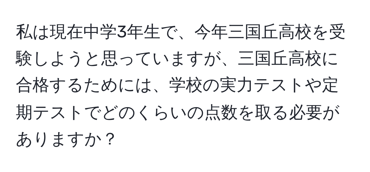 私は現在中学3年生で、今年三国丘高校を受験しようと思っていますが、三国丘高校に合格するためには、学校の実力テストや定期テストでどのくらいの点数を取る必要がありますか？