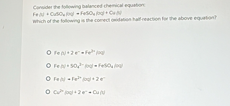 Consider the following balanced chemical equation:
Fe(s)+CuSO_4(aq)to FeSO_4(aq)+Cu(s)
Which of the following is the correct oxidation half-reaction for the above equation?
Fe(s)+2e^-to Fe^(2+)(aq)
Fe(s)+SO_4^((2-)(aq)to FeSO_4)(aq)
Fe(s)to Fe^(2+)(aq)+2e^-
Cu^(2+)(aq)+2e^-to Cu(s)