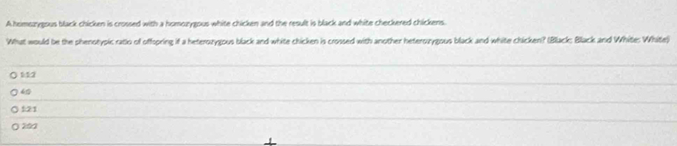 A himsrygous black chicken is crossed with a homozygous white chicken and the result is black and white checkered chickens.
What would be the phenotypic ratio of offspring if a heterozygous black and white chicken is crossed with another heterozygous black and white chicken? (Black; Black and White: White)
112
121
202