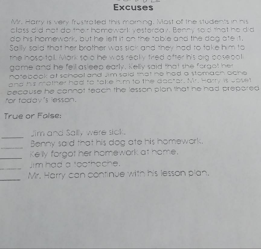 Excuses 
Mr. Harry is very frustrated this morning. Most of the students in his 
alass did not do their homework yesterday. Benny said that he did 
do his homework, but he left it on the table and the dog ate it. 
Sally said that her brother was sick and they had to take him to 
the hospital, Mark said he was really tired after his big basebal 
game and he fell asleep early. Kelly said that she forgot her 
notebook at school and Jim said that he had a stomach ache 
and his mother had to take him to the doctor. Mr. Harry is upset 
because he cannot teach the lesson plan that he had prepared 
for today 's lesson. 
True or False: 
_ 
Jim and Sally were sick. 
_Benny said that his dog ate his homework. 
_Kelly forgot her homework at home. 
_ 
Jim had a toothache. 
_Mr. Harry can continue with his lesson plan.