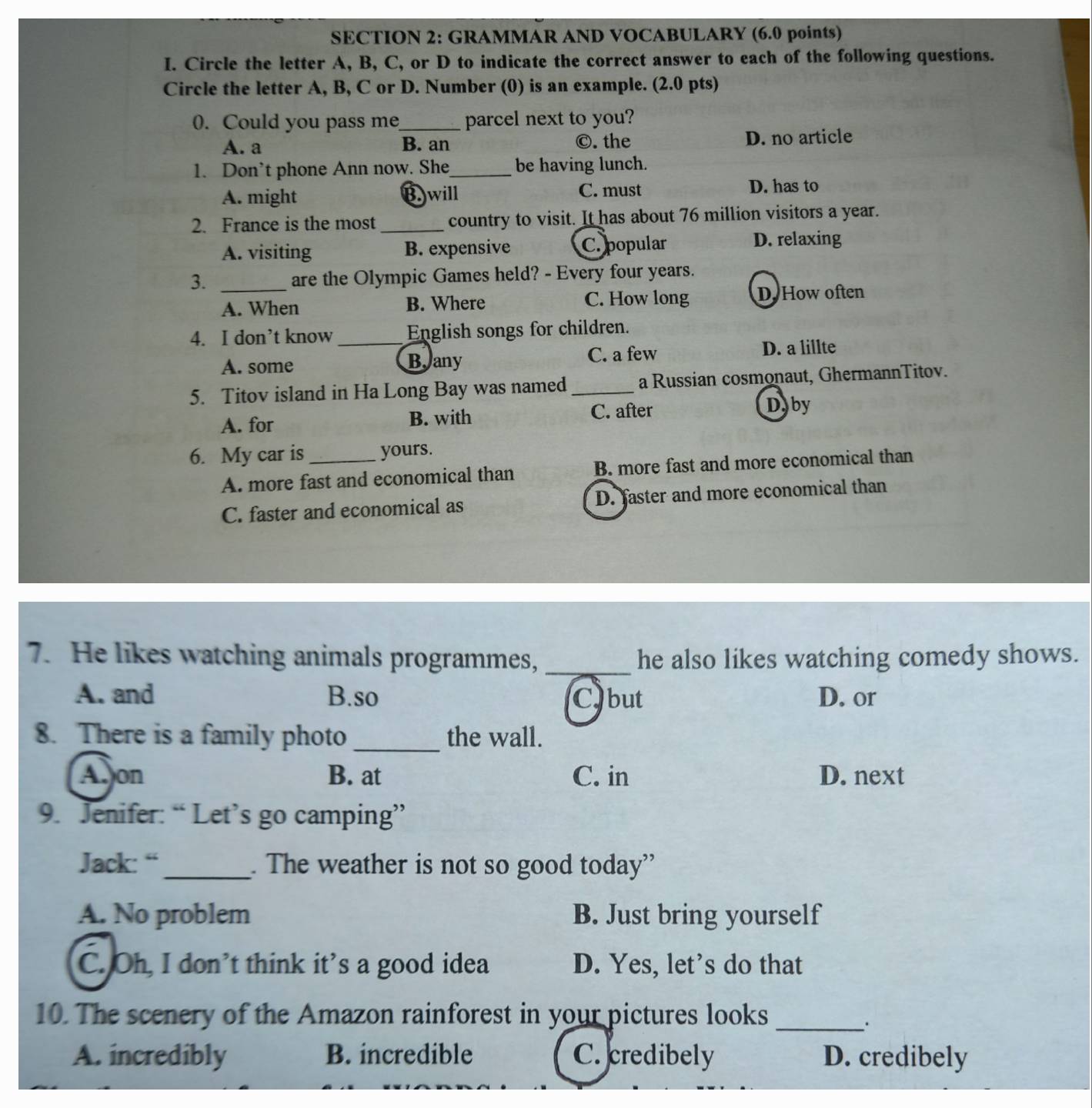 GRAMMAR AND VOCABULARY (6.0 points)
I. Circle the letter A, B, C, or D to indicate the correct answer to each of the following questions.
Circle the letter A, B, C or D. Number (0) is an example. (2.0 pts)
0. Could you pass me_ parcel next to you?
A. a B. an ©. the D. no article
1. Don’t phone Ann now. She_ be having lunch.
A. might B.)will C. must D. has to
2. France is the most_ country to visit. It has about 76 million visitors a year.
A. visiting B. expensive C. popular D. relaxing
3. _are the Olympic Games held? - Every four years.
A. When B. Where C. How long D. How often
4. I don’t know _English songs for children.
A. some Bany C. a few D. a lillte
5. Titov island in Ha Long Bay was named _a Russian cosmonaut, GhermannTitov.
A. for B. with C. after
D. by
6. My car is _yours.
A. more fast and economical than B. more fast and more economical than
C. faster and economical as D. faster and more economical than
7. He likes watching animals programmes, _he also likes watching comedy shows.
A. and B.so C but D. or
8. There is a family photo _the wall.
Aon B. at C. in D. next
9. Jenifer: “ Let’s go camping”
Jack: “_ . The weather is not so good today”
A. No problem B. Just bring yourself
C. Oh, I don’t think it’s a good idea D. Yes, let’s do that
10. The scenery of the Amazon rainforest in your pictures looks_
A. incredibly B. incredible C. credibely D. credibely