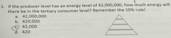 If the producer level has an energy level of 42,000,000, how much energy will
there be in the tertiary consumer level? Remember the 10% rule!
a. 42,000,000
b. 420,000
c 42,000
d、 420