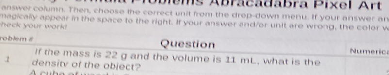 Díems Ábracadabra Pixel Art 
answer column. Then, choose the correct unit from the drop-down menu. If your answer an 
check your work! magically appear in the space to the right. If your answer and/or unit are wrong, the color w 
roblem # Question Numerica 
If the mass is 22 g and the volume is 11 mL, what is the 
.1 density of the obiect?