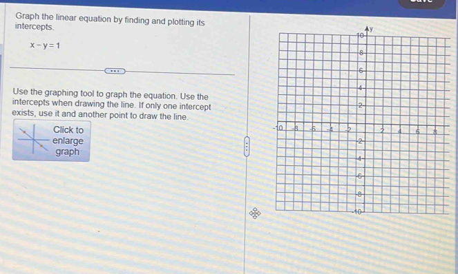 Graph the linear equation by finding and plotting its 
intercepts.
x-y=1
Use the graphing tool to graph the equation. Use the 
intercepts when drawing the line. If only one intercept 
exists, use it and another point to draw the line. 
Click to 
enlarge 
graph