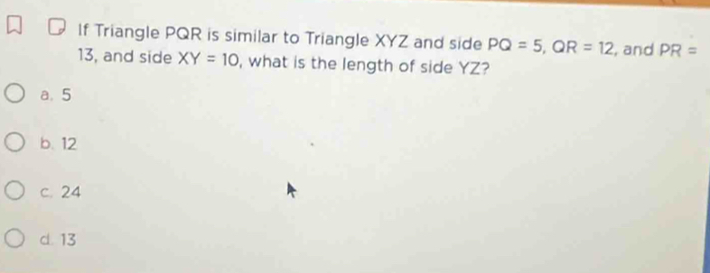 If Triangle PQR is similar to Triangle XYZ and side PQ=5, QR=12 , and PR=
13, and side XY=10 , what is the length of side YZ?
a. 5
b. 12
c. 24
d. 13