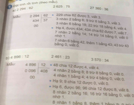 Đ Đạt tinh rồi tính (theo mẫu),
a 2294:62 2625:75 27360:36
229 chia 62 được 3, việt 3.
3 nhân 2 bằng 6; 9 trừ 6 bằng 3, viết 3.
Ahu: beginarrayr 2294 434encloselongdiv 62endarray 3 nhân 6 bằng 18; 22 trừ 18 bằng 4, viết 4.
00 Hạ 4, được 434; 434 chia 62 được 7, viết 7.
7 nhân 2 bằng 14; 14 trừ 14 bằng 0, viết 0
nhớ 1.
7 nhận 6 bằng 42, thêm 1 bằng 43; 43 trừ 43
bảng 0, viết 0,
b) 4896:12 2461:23
Mẫuc 3570:34
beginarrayr 4896 0096encloselongdiv 408 00endarray * 48 chia 12 được 4, viết 4.
4 nhân 2 bằng 8; 8 trừ 8 bằng 0, viết 0.
4 nhân 1 bằng 4; 4 trừ 4 bằng 0, viết 0.
Hạ 9; 9 chia 12 được 0, viết 0.
Hạ 6, được 96; 96 chia 12 được 8, viết 8.
8 nhăn 2 bằng 16; 16 trừ 16 bằng 0, viết 0
nhớ 1.
8 nhân 1 bằng 8, thêm 1 hằng 8: 9