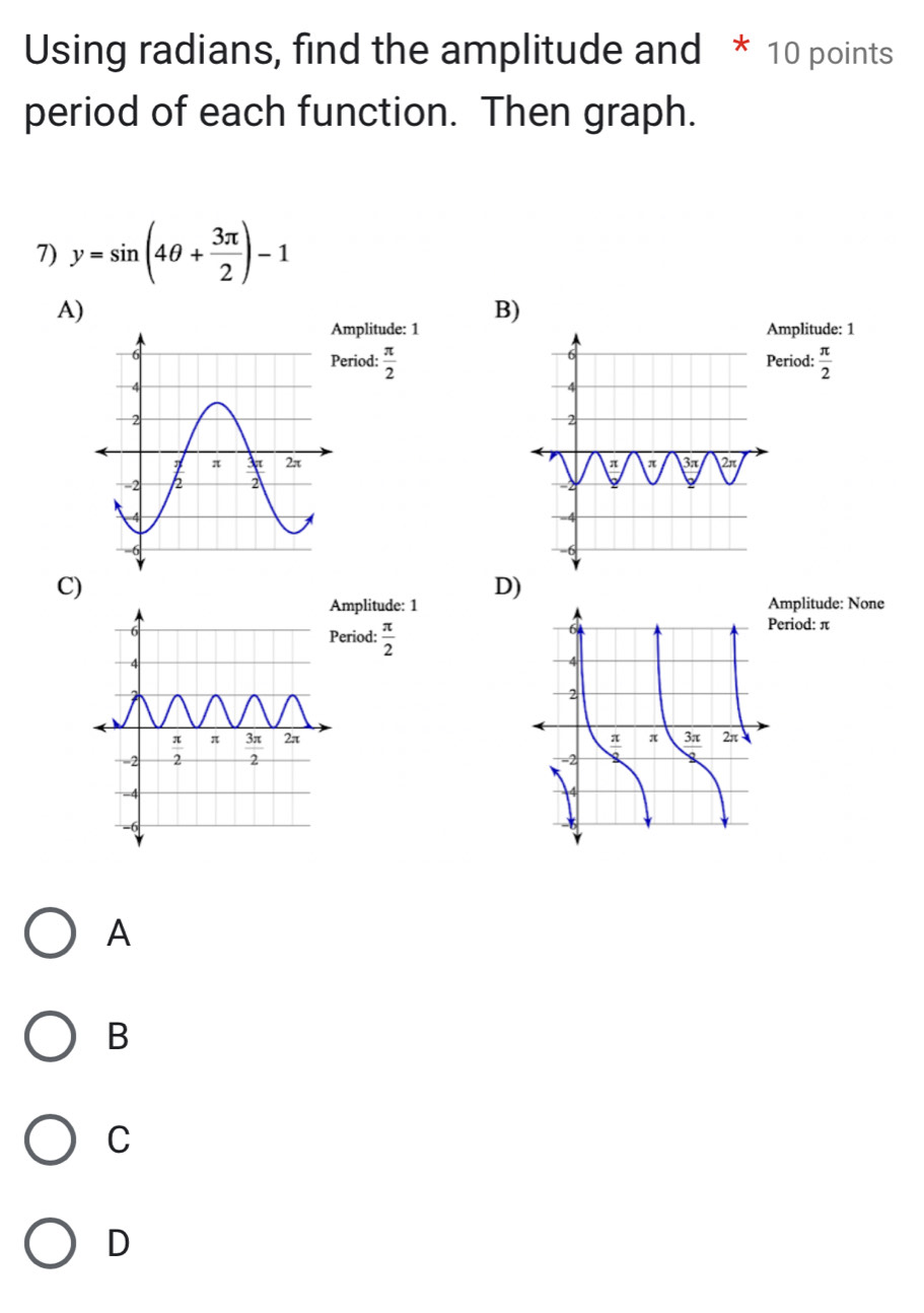 Using radians, find the amplitude and * 10 points
period of each function. Then graph.
7) y=sin (4θ + 3π /2 )-1
A)
B)
mplitude: 1mplitude: 1
eriod:  π /2  eriod:  π /2 

C)
D)
mplitude: 1mplitude: None
eriod:  π /2 
eriod: π
A
B
C
D