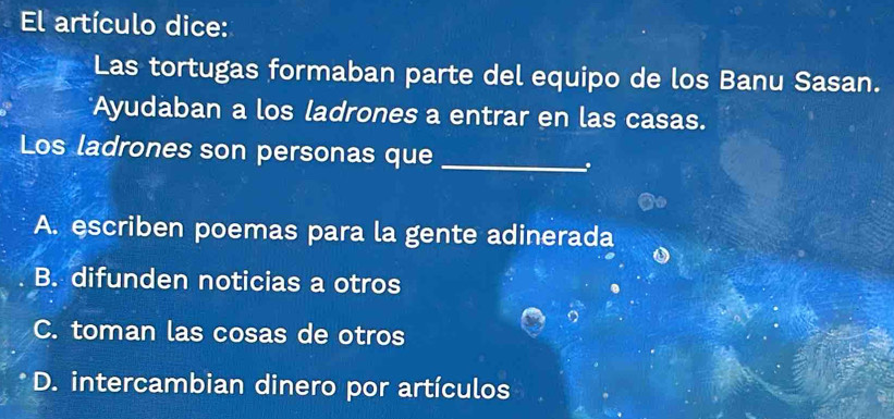 El artículo dice:
Las tortugas formaban parte del equipo de los Banu Sasan.
Ayudaban a los ladrones a entrar en las casas.
Los ladrones son personas que_
A. escriben poemas para la gente adinerada
B. difunden noticias a otros
C. toman las cosas de otros
D. intercambian dinero por artículos