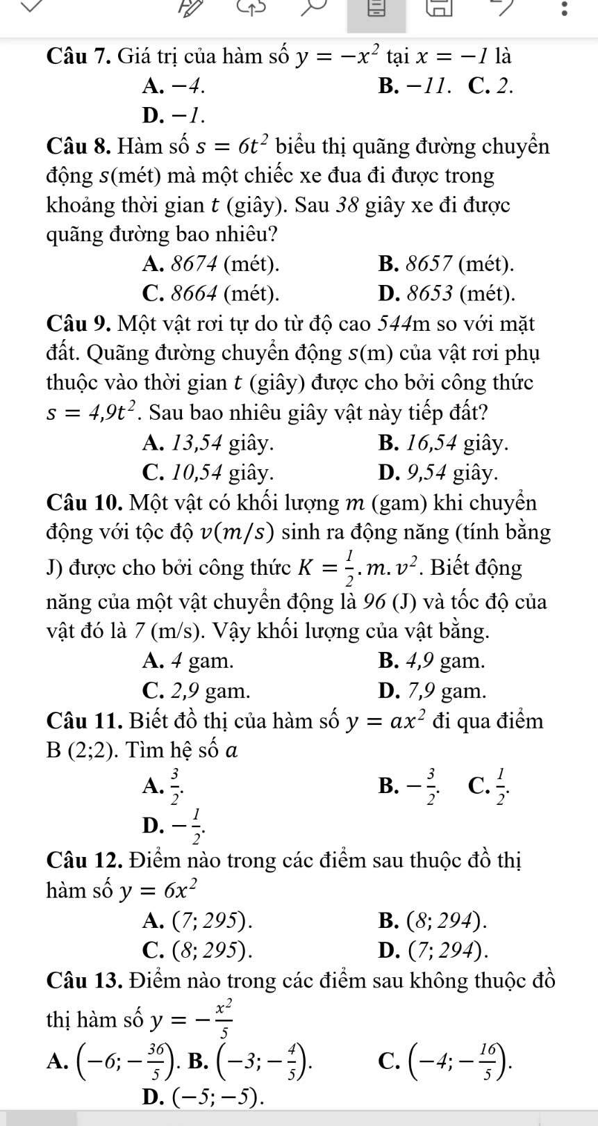 Giá trị của hàm số y=-x^2 tai x=-1 là
A. −4. B. −11. C. 2.
D. −1.
Câu 8. Hàm số s=6t^2 biểu thị quãng đường chuyển
động s(mét) mà một chiếc xe đua đi được trong
khoảng thời gian t (giây). Sau 38 giây xe đi được
quãng đường bao nhiêu?
A. 8674 (mét). B. 8657 (mét).
C. 8664 (mét). D. 8653 (mét).
Câu 9. Một vật rơi tự do từ độ cao 544m so với mặt
đất. Quãng đường chuyển động s(m) của vật rơi phụ
thuộc vào thời gian t (giây) được cho bởi công thức
s=4,9t^2. Sau bao nhiêu giây vật này tiếp đất?
A. 13,54 giây. B. 16,54 giây.
C. 10,54 giây. D. 9,54 giây.
Câu 10. Một vật có khối lượng m (gam) khi chuyền
động với tộc độ v(m/s) sinh ra động năng (tính bằng
J) được cho bởi công thức K= 1/2 .m.v^2. Biết động
năng của một vật chuyển động là 96 (J) và tốc độ của
vật đó là 7 (m/s). Vậy khối lượng của vật bằng.
A. 4 gam. B. 4,9 gam.
C. 2,9 gam. D. 7,9 gam.
Câu 11. Biết đồ thị của hàm số y=ax^2 đi qua điểm
B(2;2) ). Tìm hệ số a
A.  3/2 . B. - 3/2 . C.  1/2 .
D. - 1/2 .
Câu 12. Điểm nào trong các điểm sau thuộc đồ thị
hàm số y=6x^2
A. (7;295). B. (8;294).
C. (8;295). D. (7;294).
Câu 13. Điểm nào trong các điểm sau không thuộc đồ
thị hàm số y=- x^2/5 
A. (-6;- 36/5 ). B. (-3;- 4/5 ). C. (-4;- 16/5 ).
D. (-5;-5).