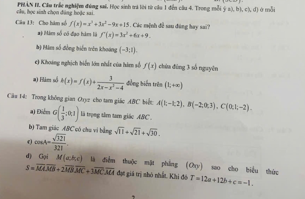 (upsilon 
PHẢN II. Câu trắc nghiệm đúng sai. Học sinh trả lời từ câu 1 đến câu 4. Trong mỗi ý a), b), c), d) ở mỗi
câu, học sinh chọn đúng hoặc sai.
Câu 13: Cho hàm số f(x)=x^3+3x^2-9x+15. Các mệnh đề sau đúng hay sai?
a) Hàm số có đạo hàm là f'(x)=3x^2+6x+9.
b) Hàm số đồng biến trên khoảng (-3;1).
c) Khoảng nghịch biến lớn nhất của hàm số f(x) chứa đúng 3 số nguyên
a) Hàm số h(x)=f(x)+ 3/2x-x^2-4  đồng biến trên (1;+∈fty )
Câu 14: Trong không gian Oxyz cho tam giác ABC biết: A(1;-1;2), B(-2;0;3), C(0;1;-2). 
a) Điểm G( 1/3 ;0;1) là trọng tâm tam giác ABC.
b) Tam giác ABC có chu vi bằng sqrt(11)+sqrt(21)+sqrt(30). 
c) cos A= sqrt(321)/321 . 
d) GqiM(a;b;c) là điểm thuộc mặt phẳng (Oxy) sao cho biểu thức
S=overline MA.overline MB+2overline MB.overline MC+3overline MC.overline MA đạt giá trị nhỏ nhất. Khi đó T=12a+12b+c=-1.