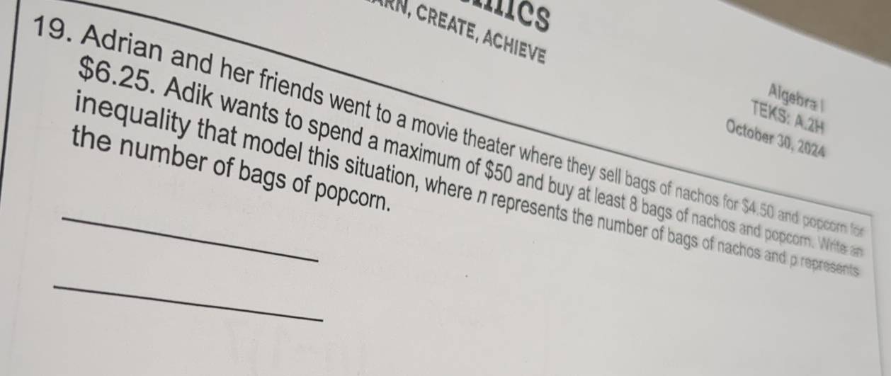 Mcs 
N, CREATE, ACHIEVE 
Algebra l 
TEKS: A.2H 
19. Adrian and her friends went to a movie theater where they sell bags of nachos for $4.50 and popcorn t 
October 30, 2024
$6.25. Adik wants to spend a maximum of $50 and buy at least 8 bags of nachos and popcorn. Write 
the number of bags of popcorn. 
_ 
nequality that model this situation, where n represents the number of bags of nachos and p represent