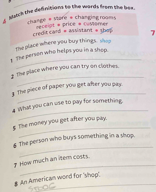 Match the definitions to the words from the box.
change● store ● changing rooms
receipt ● price ● customer
credit card ● assistant shop
7
The place where you buy things. shop
_
1 The person who helps you in a shop.
_
2 The place where you can try on clothes.
_
3 The piece of paper you get after you pay.
_
4 What you can use to pay for something.
_
5 The money you get after you pay.
_
6 The person who buys something in a shop.
_
7 How much an item costs.
8 An American word for ‘shop’.