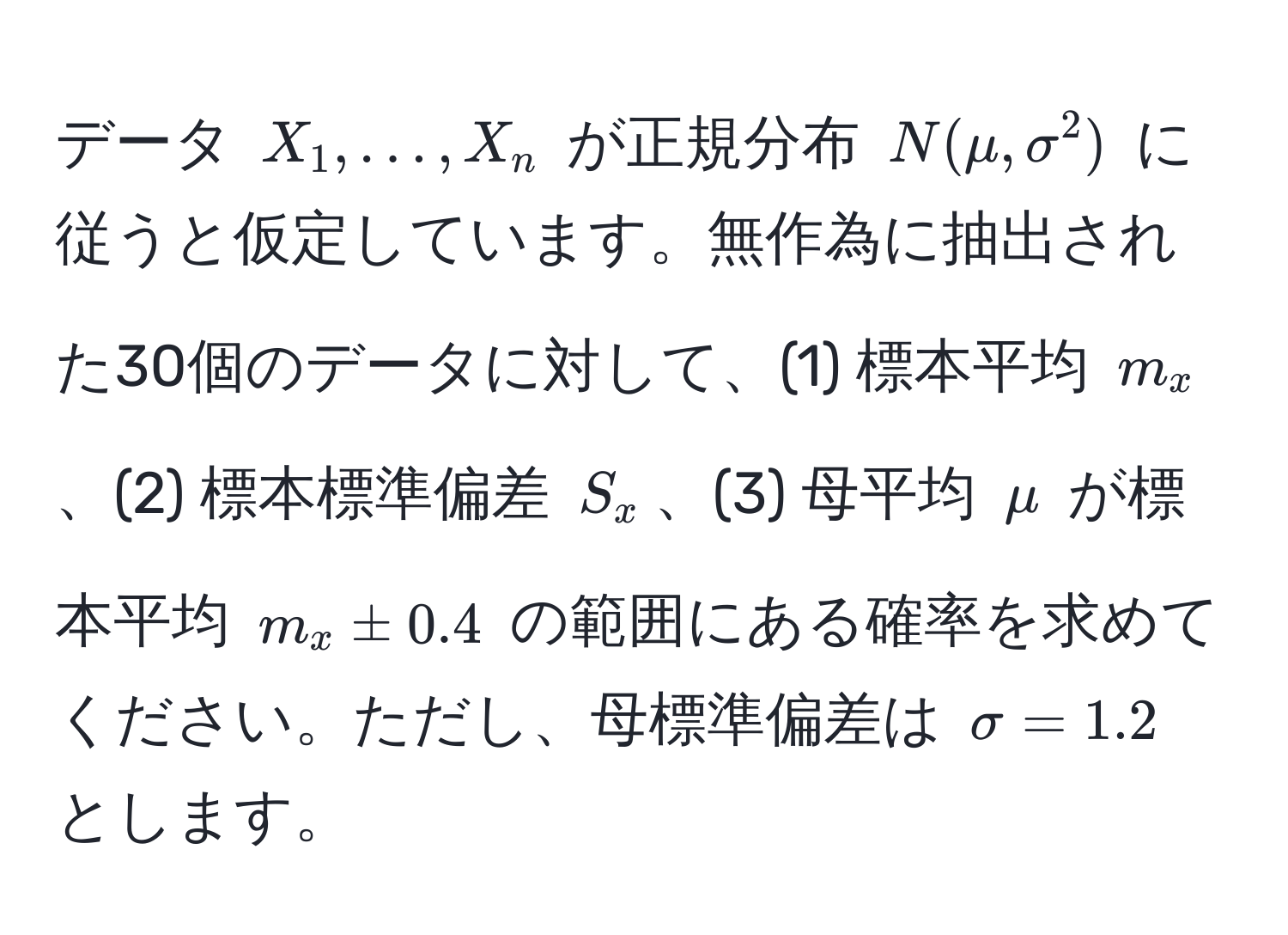 データ $X_1, ..., X_n$ が正規分布 $N(mu, sigma^2)$ に従うと仮定しています。無作為に抽出された30個のデータに対して、(1) 標本平均 $m_x$、(2) 標本標準偏差 $S_x$、(3) 母平均 $mu$ が標本平均 $m_x ± 0.4$ の範囲にある確率を求めてください。ただし、母標準偏差は $sigma = 1.2$ とします。