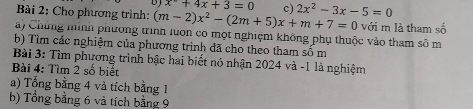 x^-+4x+3=0 c) 2x^2-3x-5=0
Bài 2: Cho phương trình: (m-2)x^2-(2m+5)x+m+7=0 với m là tham số
) Chứng minh phương trình luon có một nghiệm không phụ thuộc vào tham sô m
b) Tìm các nghiệm của phương trình đã cho theo tham số m
Bài 3: Tìm phương trình bậc hai biết nó nhận 2024 và -1 là nghiệm
Bài 4: Tìm 2 số biết
a) Tổng bằng 4 và tích bằng 1
b) Tổng bằng 6 và tích bằng 9