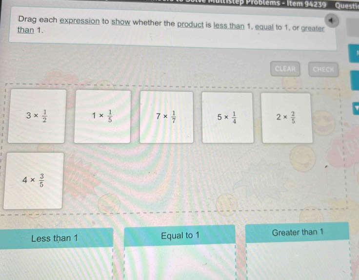 Mullistep Problems - Item 94239 Questic
Drag each expression to show whether the product is less than 1, equal to 1, or greater
than 1.

CLEAR CHECK
3*  1/2  1*  1/5  7*  1/7  5*  1/4  2*  2/5 
4*  3/5 
Less than 1 Equal to 1 Greater than 1