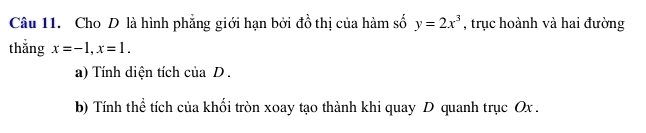 Cho D là hình phẳng giới hạn bởi đồ thị của hàm số y=2x^3 , trục hoành và hai đường 
thắng x=-1, x=1. 
a) Tính diện tích của D. 
b) Tính thể tích của khối tròn xoay tạo thành khi quay D quanh trục Ox.