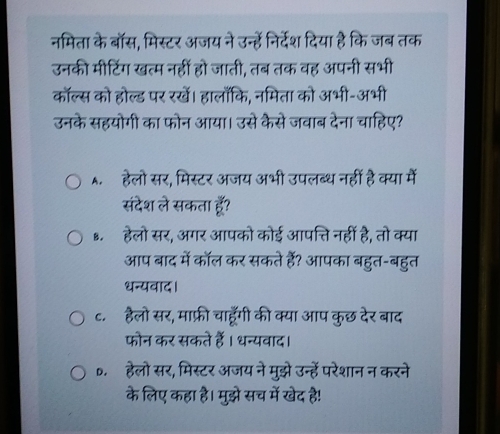 नमिता के बॉस, मिस्टर अजय ने उन्हें निर्देश दिया है कि जब तक
उनकी मीटिंग खत्म नहीं हो जाती, तब तक वह अपनी सभी
कॉल्स को होल्ड पर रखें। हालाँकि, नमिता को अभी-अभी
उनके सहयोगी का फोन आया। उसे कैसे जवाब देना चाहिए?
A. हेलो सर, मिस्टर अजय अभी उपलब्ध नहीं है क्या में
संदेश ले सकता हूॅँ?
..हेलो सर, अगर आपको कोई आपत्ति नहीं है, तो क्या
आप बाद में कॉल कर सकते हैं? आपका बहुत-बहुत
धन्यवाद।
c.हैलो सर, माफ़्री चाहूँगी की क्या आप कुछ देर बाद
फोन कर सकते हैं। धन्यवाद।
0. हेलो सर, मिस्टर अजय ने मुझे उन्हें परेशान न करने
के लिए कहा है। मुझे सच में खेद है!