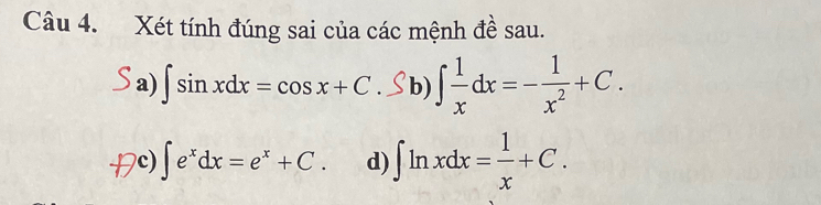 Xét tính đúng sai của các mệnh đề sau.
a) ∫ sin xdx = cos x + C. S b) ∈t  1/x dx=- 1/x^2 +C.
c) ∈t e^xdx=e^x+C. d) ∈t ln xdx= 1/x +C.