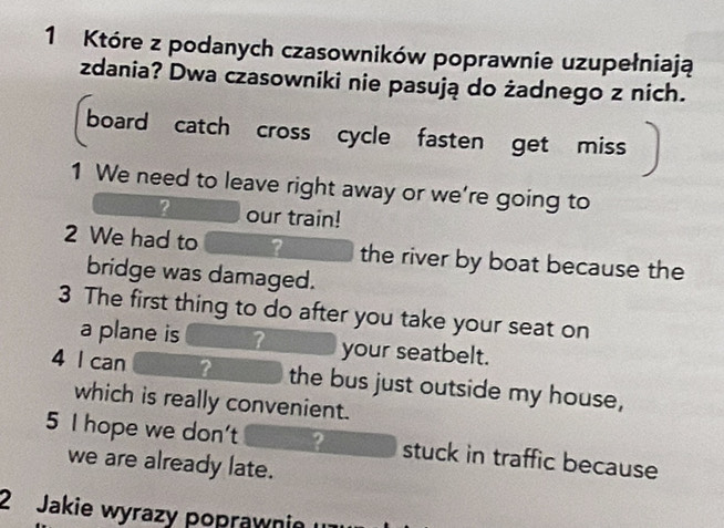 Które z podanych czasowników poprawnie uzupełniają 
zdania? Dwa czasowniki nie pasują do żadnego z nich. 
board catch cross cycle fasten get miss 
1 We need to leave right away or we're going to 
? our train! 
2 We had to ? the river by boat because the 
bridge was damaged. 
3 The first thing to do after you take your seat on 
a plane is ? your seatbelt. 
4 l can ? the bus just outside my house, 
which is really convenient. 
5 I hope we don't ? stuck in traffic because 
we are already late. 
2 Jakie wyrazy poprawnie